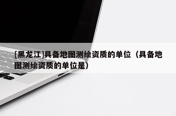 [黑龍江]具備地圖測繪資質(zhì)的單位（具備地圖測繪資質(zhì)的單位是）