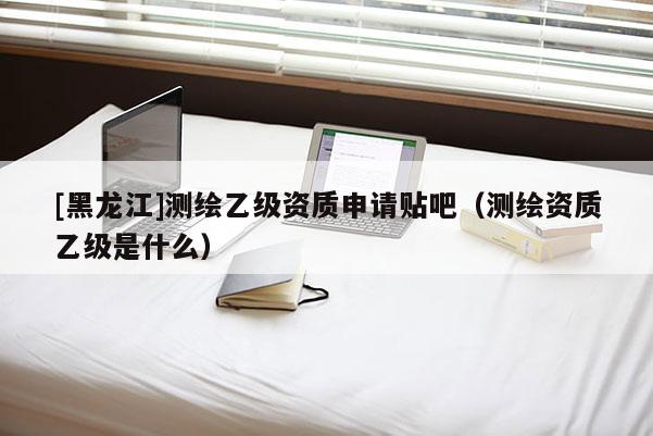 [黑龍江]測(cè)繪乙級(jí)資質(zhì)申請(qǐng)貼吧（測(cè)繪資質(zhì)乙級(jí)是什么）
