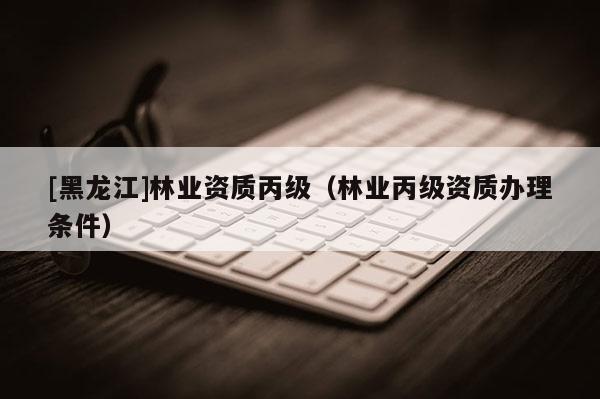[黑龍江]林業(yè)資質(zhì)丙級（林業(yè)丙級資質(zhì)辦理條件）