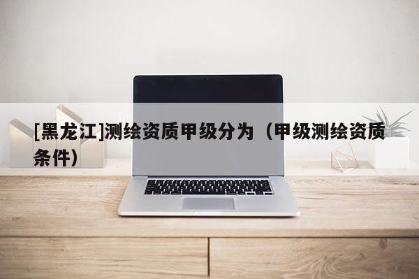[黑龍江]測繪資質(zhì)甲級分為（甲級測繪資質(zhì)條件）