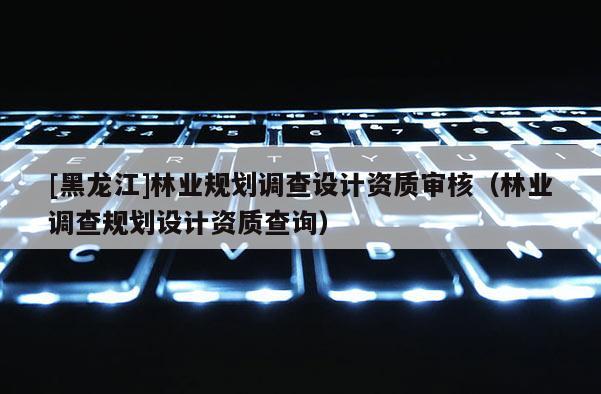 [黑龍江]林業(yè)規(guī)劃調(diào)查設(shè)計(jì)資質(zhì)審核（林業(yè)調(diào)查規(guī)劃設(shè)計(jì)資質(zhì)查詢(xún)）