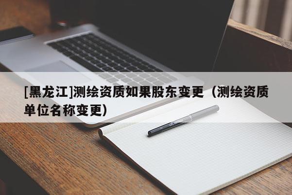 [黑龍江]測(cè)繪資質(zhì)如果股東變更（測(cè)繪資質(zhì)單位名稱變更）