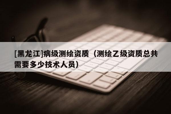 [黑龍江]病級(jí)測繪資質(zhì)（測繪乙級(jí)資質(zhì)總共需要多少技術(shù)人員）