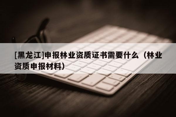 [黑龍江]申報林業(yè)資質證書需要什么（林業(yè)資質申報材料）