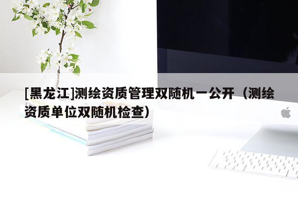 [黑龍江]測(cè)繪資質(zhì)管理雙隨機(jī)一公開(kāi)（測(cè)繪資質(zhì)單位雙隨機(jī)檢查）