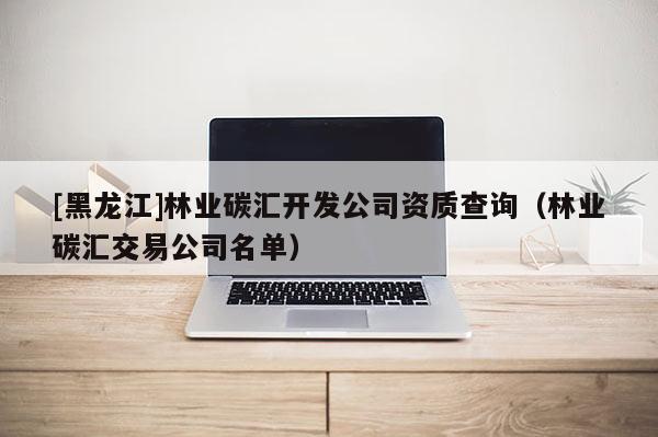 [黑龍江]林業(yè)碳匯開發(fā)公司資質(zhì)查詢（林業(yè)碳匯交易公司名單）