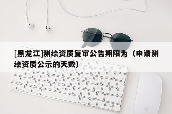 [黑龍江]測(cè)繪資質(zhì)復(fù)審公告期限為（申請(qǐng)測(cè)繪資質(zhì)公示的天數(shù)）