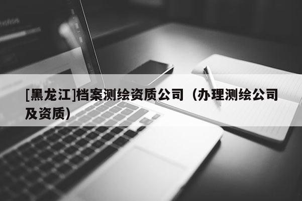 [黑龍江]檔案測繪資質(zhì)公司（辦理測繪公司及資質(zhì)）