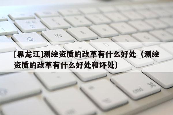 [黑龍江]測(cè)繪資質(zhì)的改革有什么好處（測(cè)繪資質(zhì)的改革有什么好處和壞處）