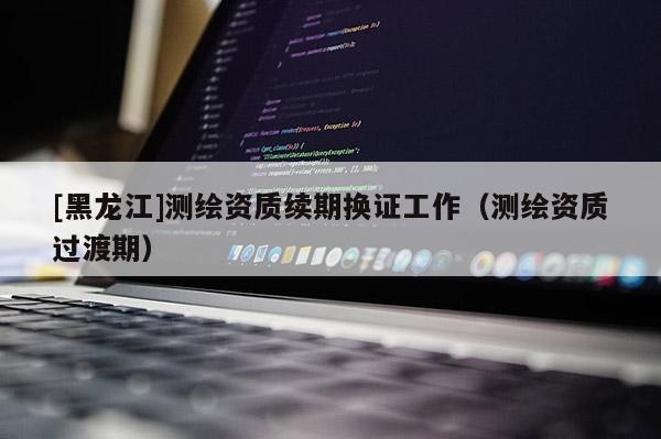 [黑龍江]測繪資質續(xù)期換證工作（測繪資質過渡期）