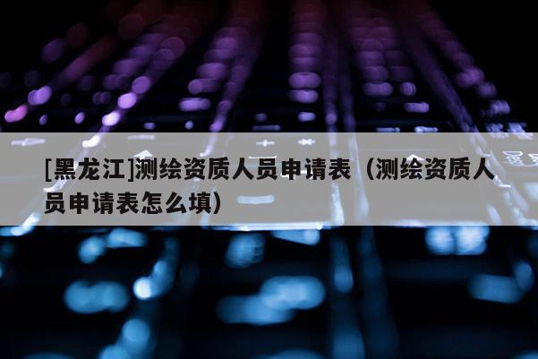 [黑龍江]測繪資質(zhì)人員申請(qǐng)表（測繪資質(zhì)人員申請(qǐng)表怎么填）