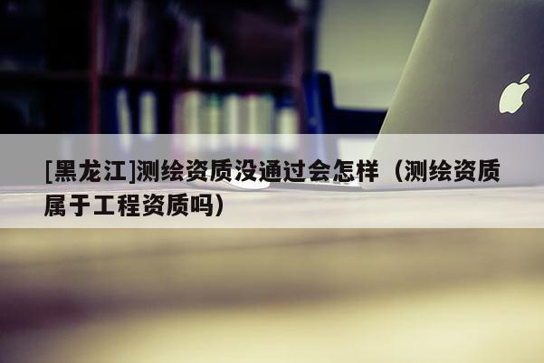 [黑龍江]測繪資質(zhì)沒通過會怎樣（測繪資質(zhì)屬于工程資質(zhì)嗎）