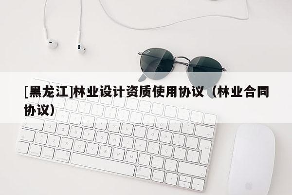 [黑龍江]林業(yè)設(shè)計(jì)資質(zhì)使用協(xié)議（林業(yè)合同協(xié)議）