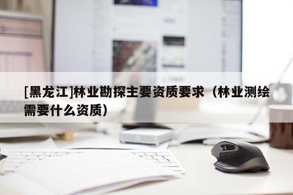 [黑龍江]林業(yè)勘探主要資質(zhì)要求（林業(yè)測繪需要什么資質(zhì)）
