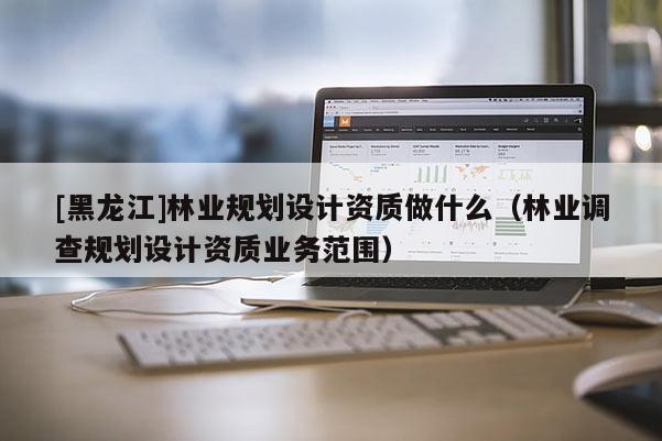 [黑龍江]林業(yè)規(guī)劃設(shè)計(jì)資質(zhì)做什么（林業(yè)調(diào)查規(guī)劃設(shè)計(jì)資質(zhì)業(yè)務(wù)范圍）