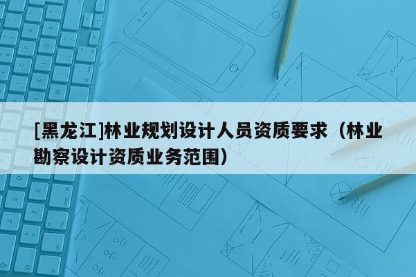 [黑龍江]林業(yè)規(guī)劃設計人員資質要求（林業(yè)勘察設計資質業(yè)務范圍）