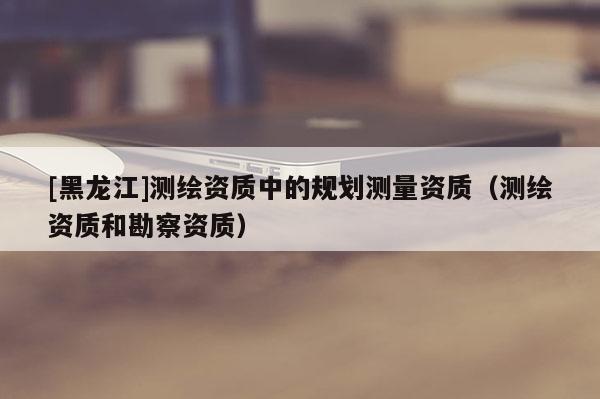 [黑龍江]測(cè)繪資質(zhì)中的規(guī)劃測(cè)量資質(zhì)（測(cè)繪資質(zhì)和勘察資質(zhì)）