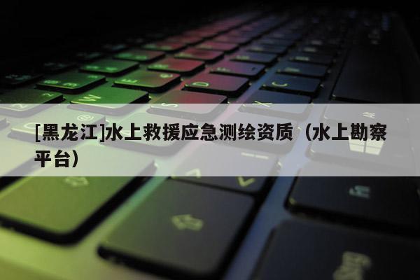 [黑龍江]水上救援應(yīng)急測繪資質(zhì)（水上勘察平臺(tái)）