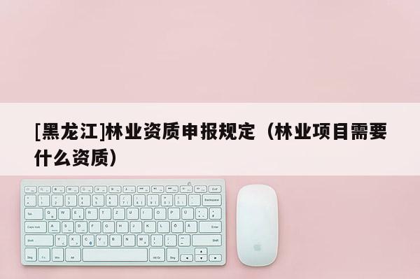 [黑龍江]林業(yè)資質(zhì)申報(bào)規(guī)定（林業(yè)項(xiàng)目需要什么資質(zhì)）