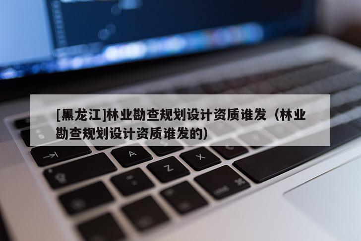 [黑龍江]林業(yè)勘查規(guī)劃設(shè)計資質(zhì)誰發(fā)（林業(yè)勘查規(guī)劃設(shè)計資質(zhì)誰發(fā)的）