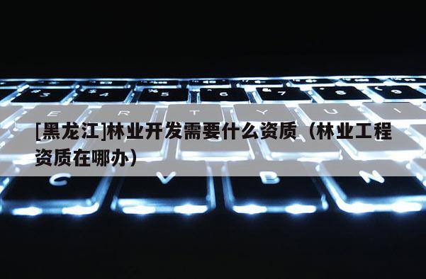 [黑龍江]林業(yè)開發(fā)需要什么資質(zhì)（林業(yè)工程資質(zhì)在哪辦）