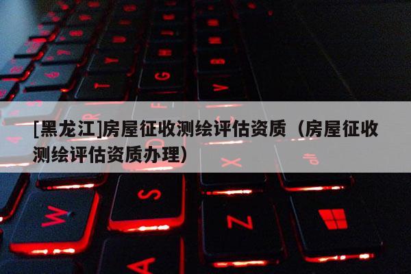 [黑龍江]房屋征收測繪評估資質（房屋征收測繪評估資質辦理）