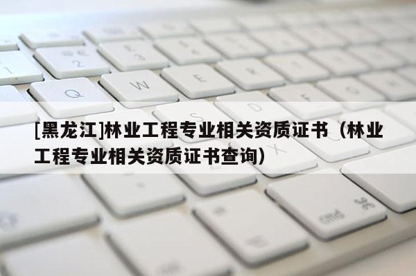 [黑龍江]林業(yè)工程專業(yè)相關(guān)資質(zhì)證書（林業(yè)工程專業(yè)相關(guān)資質(zhì)證書查詢）