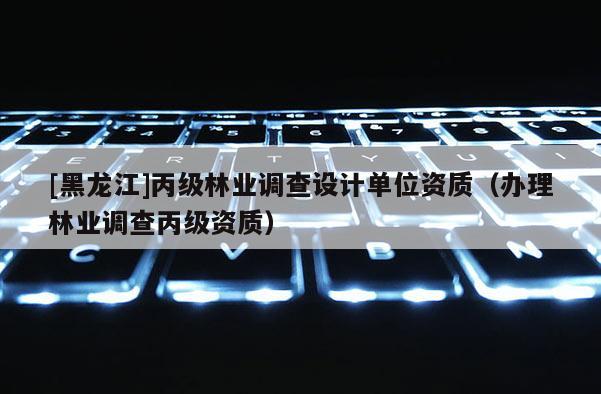 [黑龍江]丙級(jí)林業(yè)調(diào)查設(shè)計(jì)單位資質(zhì)（辦理林業(yè)調(diào)查丙級(jí)資質(zhì)）