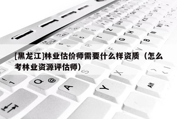 [黑龍江]林業(yè)估價師需要什么樣資質(zhì)（怎么考林業(yè)資源評估師）