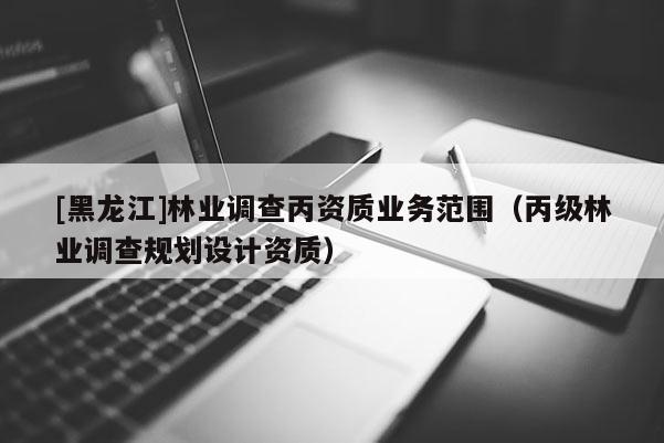 [黑龍江]林業(yè)調(diào)查丙資質(zhì)業(yè)務(wù)范圍（丙級林業(yè)調(diào)查規(guī)劃設(shè)計資質(zhì)）