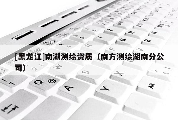 [黑龍江]南湖測(cè)繪資質(zhì)（南方測(cè)繪湖南分公司）