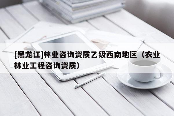 [黑龍江]林業(yè)咨詢資質(zhì)乙級西南地區(qū)（農(nóng)業(yè)林業(yè)工程咨詢資質(zhì)）