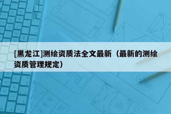 [黑龍江]測繪資質(zhì)法全文最新（最新的測繪資質(zhì)管理規(guī)定）
