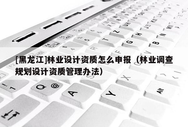 [黑龍江]林業(yè)設(shè)計(jì)資質(zhì)怎么申報(bào)（林業(yè)調(diào)查規(guī)劃設(shè)計(jì)資質(zhì)管理辦法）