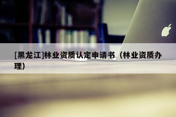[黑龍江]林業(yè)資質(zhì)認(rèn)定申請(qǐng)書（林業(yè)資質(zhì)辦理）