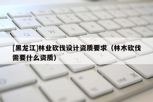 [黑龍江]林業(yè)砍伐設(shè)計(jì)資質(zhì)要求（林木砍伐需要什么資質(zhì)）