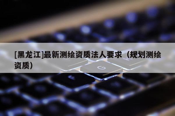 [黑龍江]最新測繪資質(zhì)法人要求（規(guī)劃測繪資質(zhì)）