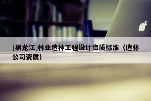 [黑龍江]林業(yè)造林工程設(shè)計(jì)資質(zhì)標(biāo)準(zhǔn)（造林公司資質(zhì)）