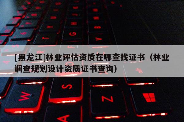 [黑龍江]林業(yè)評估資質(zhì)在哪查找證書（林業(yè)調(diào)查規(guī)劃設(shè)計資質(zhì)證書查詢）