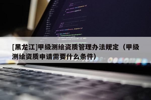 [黑龍江]甲級測繪資質(zhì)管理辦法規(guī)定（甲級測繪資質(zhì)申請需要什么條件）