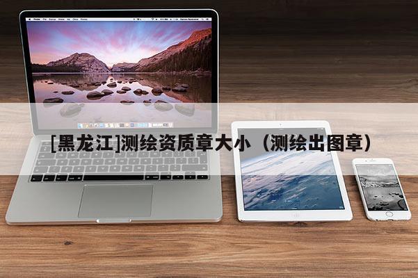 [黑龍江]測繪資質(zhì)章大小（測繪出圖章）