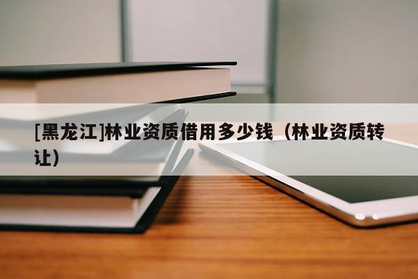 [黑龍江]林業(yè)資質(zhì)借用多少錢（林業(yè)資質(zhì)轉(zhuǎn)讓）