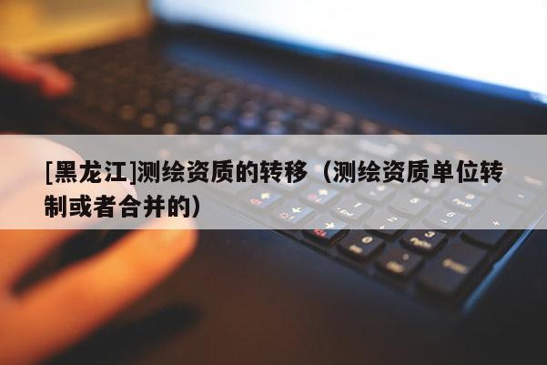 [黑龍江]測繪資質的轉移（測繪資質單位轉制或者合并的）