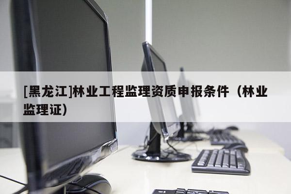 [黑龍江]林業(yè)工程監(jiān)理資質(zhì)申報(bào)條件（林業(yè)監(jiān)理證）