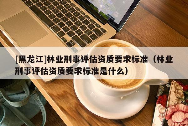 [黑龍江]林業(yè)刑事評(píng)估資質(zhì)要求標(biāo)準(zhǔn)（林業(yè)刑事評(píng)估資質(zhì)要求標(biāo)準(zhǔn)是什么）