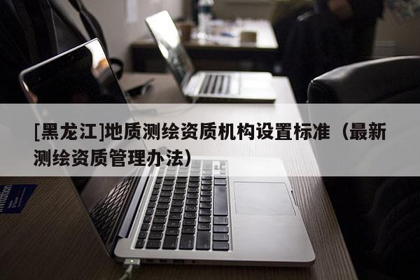 [黑龍江]地質(zhì)測繪資質(zhì)機構(gòu)設(shè)置標(biāo)準(zhǔn)（最新測繪資質(zhì)管理辦法）