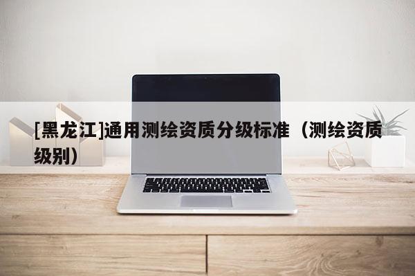 [黑龍江]通用測繪資質分級標準（測繪資質級別）