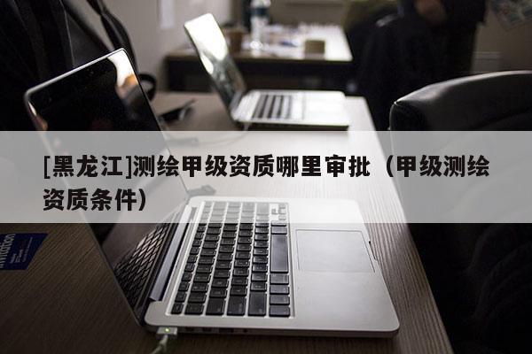 [黑龍江]測繪甲級資質(zhì)哪里審批（甲級測繪資質(zhì)條件）