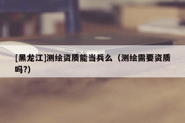 [黑龍江]測繪資質(zhì)能當兵么（測繪需要資質(zhì)嗎?）