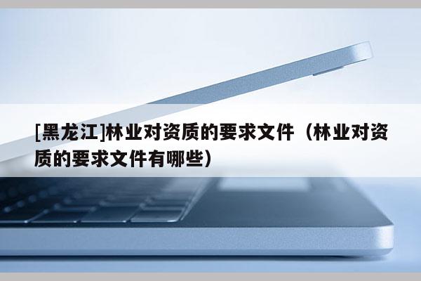[黑龍江]林業(yè)對(duì)資質(zhì)的要求文件（林業(yè)對(duì)資質(zhì)的要求文件有哪些）